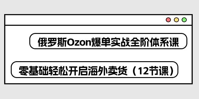 俄罗斯 Ozon-爆单实战全阶体系课，零基础轻松开启海外卖货(12节课-金腾科技