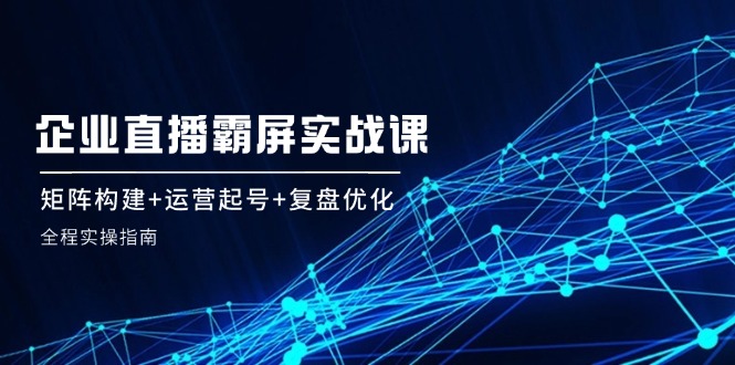 企 业 直 播 霸 屏实战课：矩阵构建+运营起号+复盘优化，全程实操指南-金腾科技
