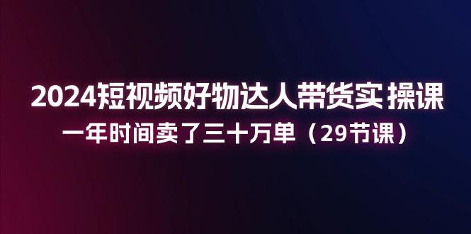 2024短视频好物达人带货实操课：一年时间卖了三十万单(29节课-金腾科技