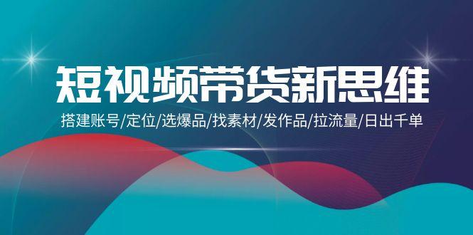 (9837期)短视频带货新思维：搭建账号/定位/选爆品/找素材/发作品/拉流量/日出千单-金腾科技