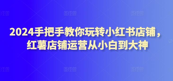 2024手把手教你玩转小红书店铺，红薯店铺运营从小白到大神-金腾科技