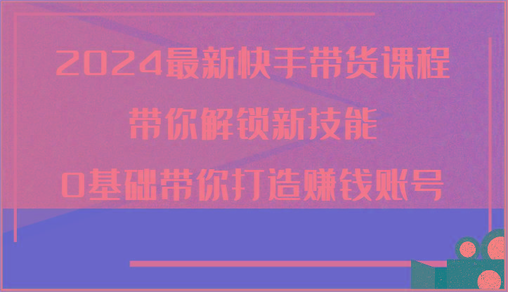 2024最新快手带货课程，带你解锁新技能，0基础带你打造赚钱账号-金腾科技
