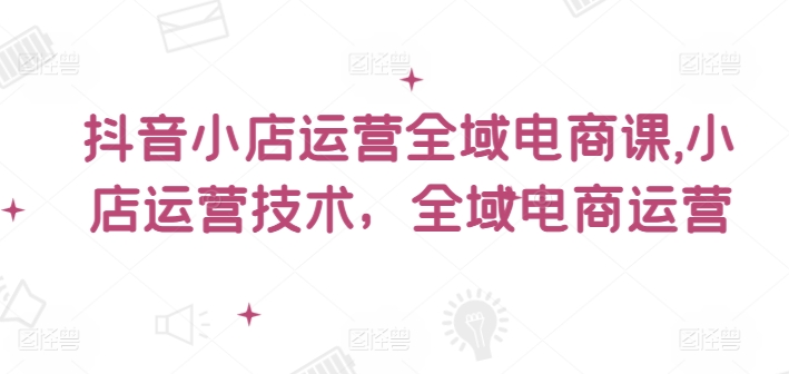 抖音小店运营全域电商课，​小店运营技术，全域电商运营-金腾科技