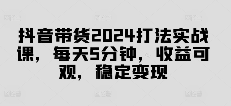 抖音带货2024打法实战课，每天5分钟，收益可观，稳定变现【揭秘】-金腾科技