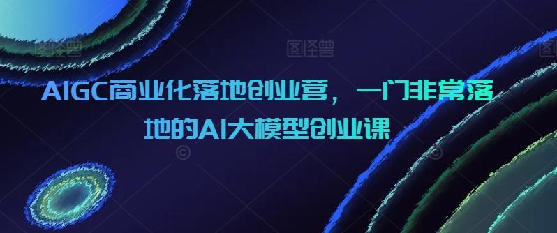 AIGC商业化落地创业营，一门非常落地的AI大模型创业课-金腾科技