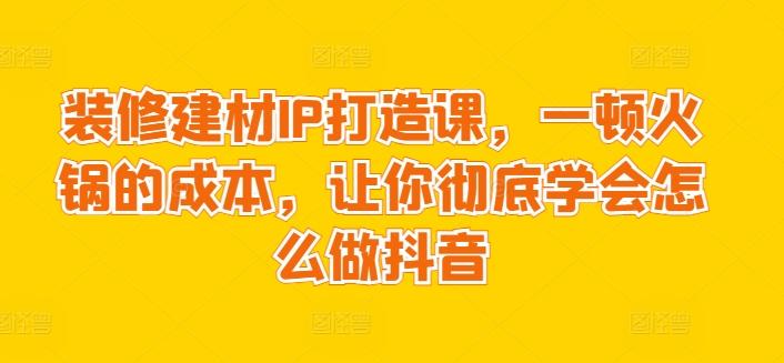 装修建材IP打造课，一顿火锅的成本，让你彻底学会怎么做抖音-金腾科技