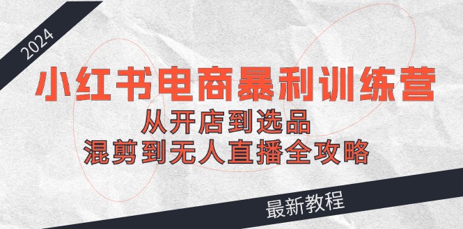 2024小红书电商暴利训练营：从开店到选品，混剪到无人直播全攻略-金腾科技