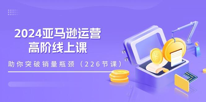 2024亚马逊运营-高阶线上课，助你突破销量瓶颈(228节课-金腾科技