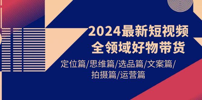 (9818期)2024最新短视频全领域好物带货 定位篇/思维篇/选品篇/文案篇/拍摄篇/运营篇-金腾科技