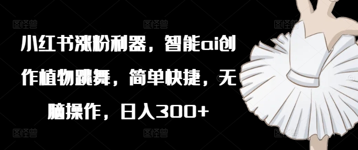 小红书涨粉利器，智能ai创作植物跳舞，简单快捷，无脑操作，日入300+-金腾科技