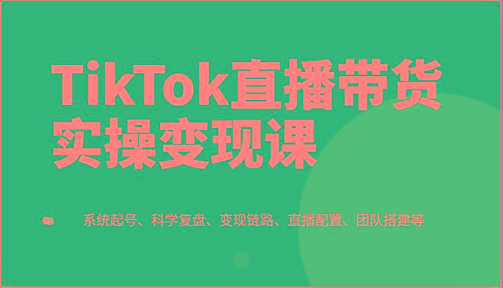 TikTok直播带货实操变现课：系统起号、科学复盘、变现链路、直播配置、团队搭建等-金腾科技