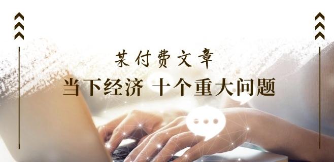 某付费文章《当下经济 十个重大问题》覆盖了大家关心的全部经济类话题-金腾科技